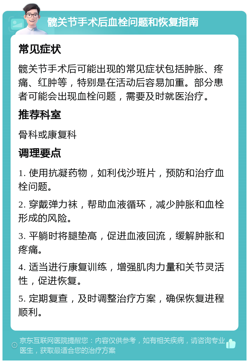 髋关节手术后血栓问题和恢复指南 常见症状 髋关节手术后可能出现的常见症状包括肿胀、疼痛、红肿等，特别是在活动后容易加重。部分患者可能会出现血栓问题，需要及时就医治疗。 推荐科室 骨科或康复科 调理要点 1. 使用抗凝药物，如利伐沙班片，预防和治疗血栓问题。 2. 穿戴弹力袜，帮助血液循环，减少肿胀和血栓形成的风险。 3. 平躺时将腿垫高，促进血液回流，缓解肿胀和疼痛。 4. 适当进行康复训练，增强肌肉力量和关节灵活性，促进恢复。 5. 定期复查，及时调整治疗方案，确保恢复进程顺利。