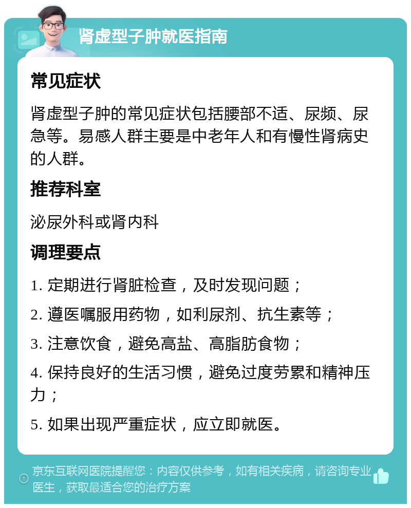 肾虚型子肿就医指南 常见症状 肾虚型子肿的常见症状包括腰部不适、尿频、尿急等。易感人群主要是中老年人和有慢性肾病史的人群。 推荐科室 泌尿外科或肾内科 调理要点 1. 定期进行肾脏检查，及时发现问题； 2. 遵医嘱服用药物，如利尿剂、抗生素等； 3. 注意饮食，避免高盐、高脂肪食物； 4. 保持良好的生活习惯，避免过度劳累和精神压力； 5. 如果出现严重症状，应立即就医。