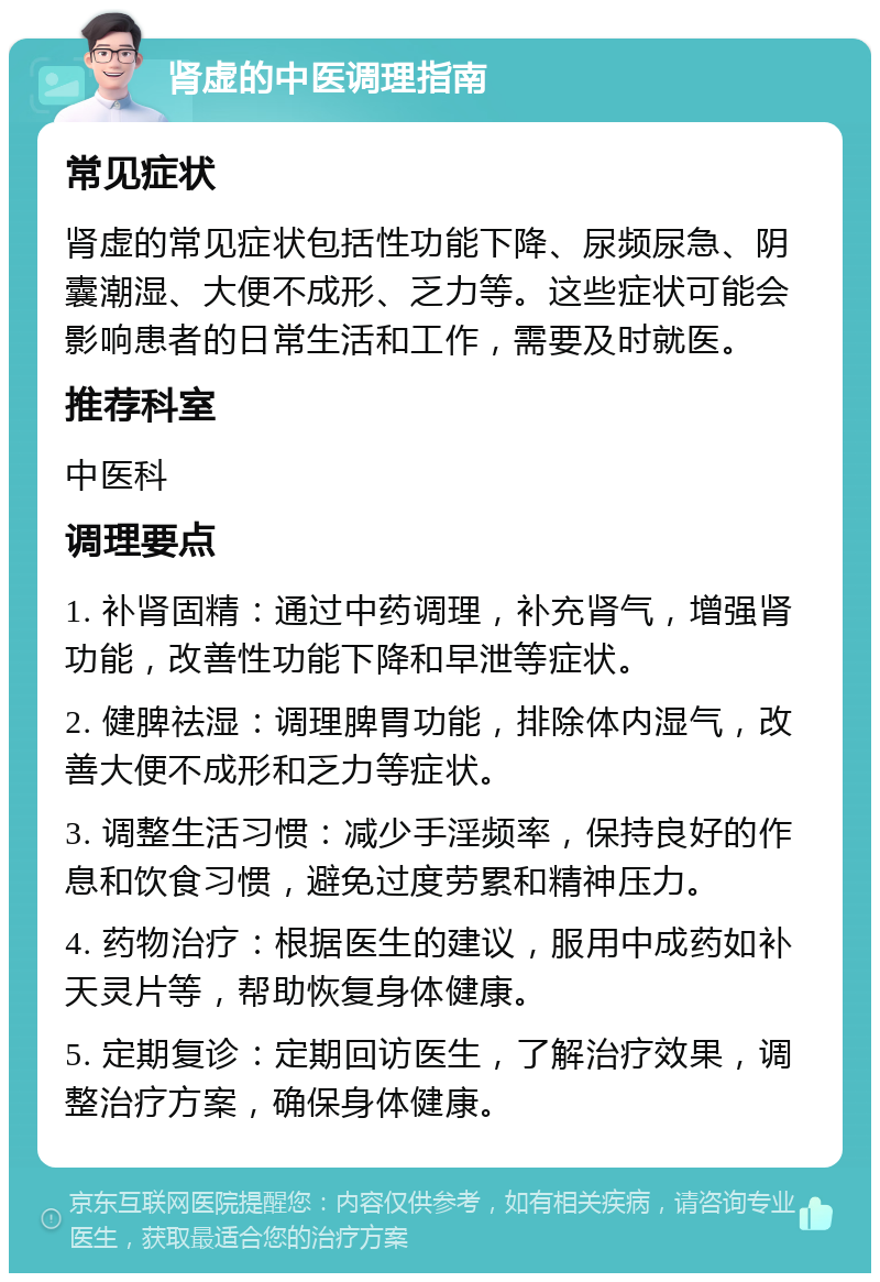 肾虚的中医调理指南 常见症状 肾虚的常见症状包括性功能下降、尿频尿急、阴囊潮湿、大便不成形、乏力等。这些症状可能会影响患者的日常生活和工作，需要及时就医。 推荐科室 中医科 调理要点 1. 补肾固精：通过中药调理，补充肾气，增强肾功能，改善性功能下降和早泄等症状。 2. 健脾祛湿：调理脾胃功能，排除体内湿气，改善大便不成形和乏力等症状。 3. 调整生活习惯：减少手淫频率，保持良好的作息和饮食习惯，避免过度劳累和精神压力。 4. 药物治疗：根据医生的建议，服用中成药如补天灵片等，帮助恢复身体健康。 5. 定期复诊：定期回访医生，了解治疗效果，调整治疗方案，确保身体健康。