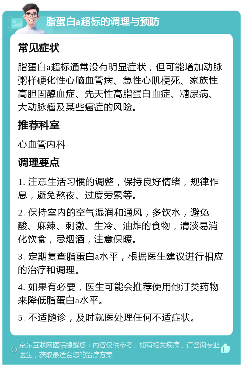 脂蛋白a超标的调理与预防 常见症状 脂蛋白a超标通常没有明显症状，但可能增加动脉粥样硬化性心脑血管病、急性心肌梗死、家族性高胆固醇血症、先天性高脂蛋白血症、糖尿病、大动脉瘤及某些癌症的风险。 推荐科室 心血管内科 调理要点 1. 注意生活习惯的调整，保持良好情绪，规律作息，避免熬夜、过度劳累等。 2. 保持室内的空气湿润和通风，多饮水，避免酸、麻辣、刺激、生冷、油炸的食物，清淡易消化饮食，忌烟酒，注意保暖。 3. 定期复查脂蛋白a水平，根据医生建议进行相应的治疗和调理。 4. 如果有必要，医生可能会推荐使用他汀类药物来降低脂蛋白a水平。 5. 不适随诊，及时就医处理任何不适症状。