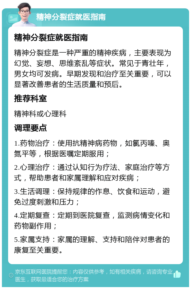 精神分裂症就医指南 精神分裂症就医指南 精神分裂症是一种严重的精神疾病，主要表现为幻觉、妄想、思维紊乱等症状。常见于青壮年，男女均可发病。早期发现和治疗至关重要，可以显著改善患者的生活质量和预后。 推荐科室 精神科或心理科 调理要点 1.药物治疗：使用抗精神病药物，如氯丙嗪、奥氮平等，根据医嘱定期服用； 2.心理治疗：通过认知行为疗法、家庭治疗等方式，帮助患者和家属理解和应对疾病； 3.生活调理：保持规律的作息、饮食和运动，避免过度刺激和压力； 4.定期复查：定期到医院复查，监测病情变化和药物副作用； 5.家属支持：家属的理解、支持和陪伴对患者的康复至关重要。