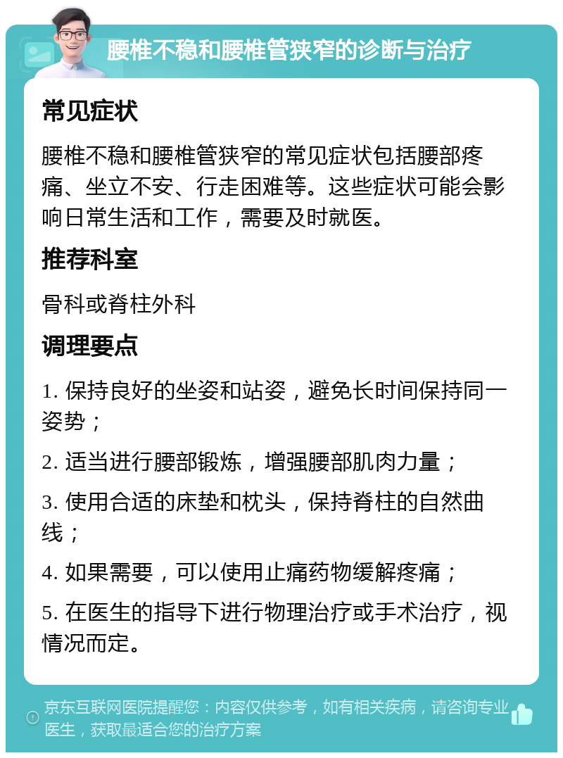 腰椎不稳和腰椎管狭窄的诊断与治疗 常见症状 腰椎不稳和腰椎管狭窄的常见症状包括腰部疼痛、坐立不安、行走困难等。这些症状可能会影响日常生活和工作，需要及时就医。 推荐科室 骨科或脊柱外科 调理要点 1. 保持良好的坐姿和站姿，避免长时间保持同一姿势； 2. 适当进行腰部锻炼，增强腰部肌肉力量； 3. 使用合适的床垫和枕头，保持脊柱的自然曲线； 4. 如果需要，可以使用止痛药物缓解疼痛； 5. 在医生的指导下进行物理治疗或手术治疗，视情况而定。