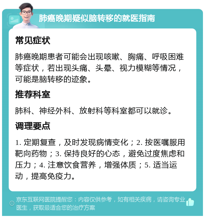 肺癌晚期疑似脑转移的就医指南 常见症状 肺癌晚期患者可能会出现咳嗽、胸痛、呼吸困难等症状，若出现头痛、头晕、视力模糊等情况，可能是脑转移的迹象。 推荐科室 肺科、神经外科、放射科等科室都可以就诊。 调理要点 1. 定期复查，及时发现病情变化；2. 按医嘱服用靶向药物；3. 保持良好的心态，避免过度焦虑和压力；4. 注意饮食营养，增强体质；5. 适当运动，提高免疫力。