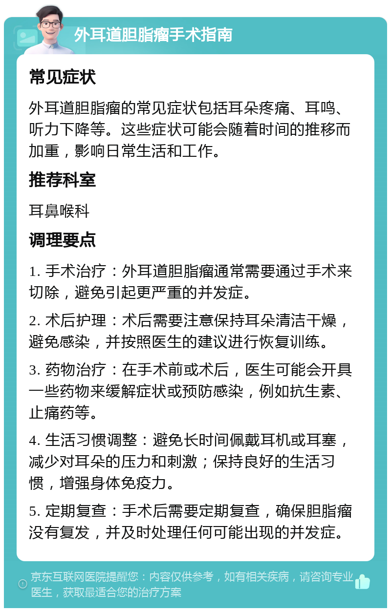 外耳道胆脂瘤手术指南 常见症状 外耳道胆脂瘤的常见症状包括耳朵疼痛、耳鸣、听力下降等。这些症状可能会随着时间的推移而加重，影响日常生活和工作。 推荐科室 耳鼻喉科 调理要点 1. 手术治疗：外耳道胆脂瘤通常需要通过手术来切除，避免引起更严重的并发症。 2. 术后护理：术后需要注意保持耳朵清洁干燥，避免感染，并按照医生的建议进行恢复训练。 3. 药物治疗：在手术前或术后，医生可能会开具一些药物来缓解症状或预防感染，例如抗生素、止痛药等。 4. 生活习惯调整：避免长时间佩戴耳机或耳塞，减少对耳朵的压力和刺激；保持良好的生活习惯，增强身体免疫力。 5. 定期复查：手术后需要定期复查，确保胆脂瘤没有复发，并及时处理任何可能出现的并发症。