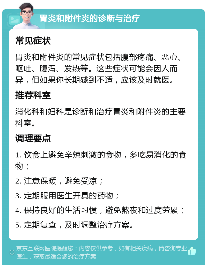 胃炎和附件炎的诊断与治疗 常见症状 胃炎和附件炎的常见症状包括腹部疼痛、恶心、呕吐、腹泻、发热等。这些症状可能会因人而异，但如果你长期感到不适，应该及时就医。 推荐科室 消化科和妇科是诊断和治疗胃炎和附件炎的主要科室。 调理要点 1. 饮食上避免辛辣刺激的食物，多吃易消化的食物； 2. 注意保暖，避免受凉； 3. 定期服用医生开具的药物； 4. 保持良好的生活习惯，避免熬夜和过度劳累； 5. 定期复查，及时调整治疗方案。