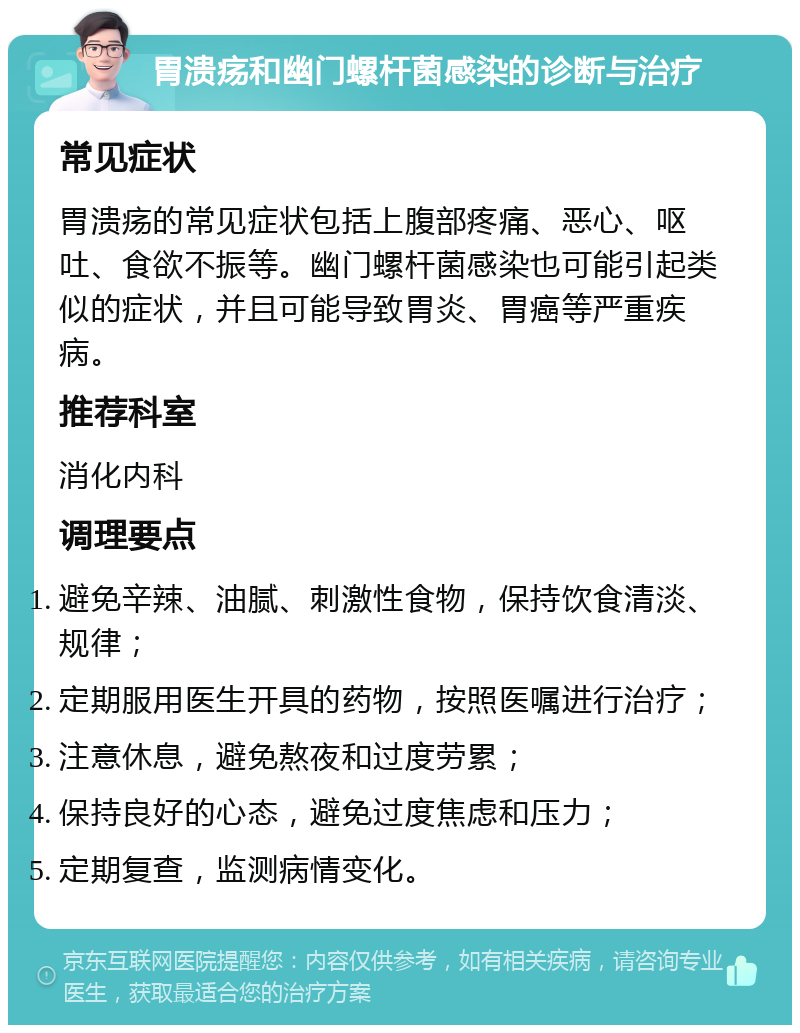 胃溃疡和幽门螺杆菌感染的诊断与治疗 常见症状 胃溃疡的常见症状包括上腹部疼痛、恶心、呕吐、食欲不振等。幽门螺杆菌感染也可能引起类似的症状，并且可能导致胃炎、胃癌等严重疾病。 推荐科室 消化内科 调理要点 避免辛辣、油腻、刺激性食物，保持饮食清淡、规律； 定期服用医生开具的药物，按照医嘱进行治疗； 注意休息，避免熬夜和过度劳累； 保持良好的心态，避免过度焦虑和压力； 定期复查，监测病情变化。