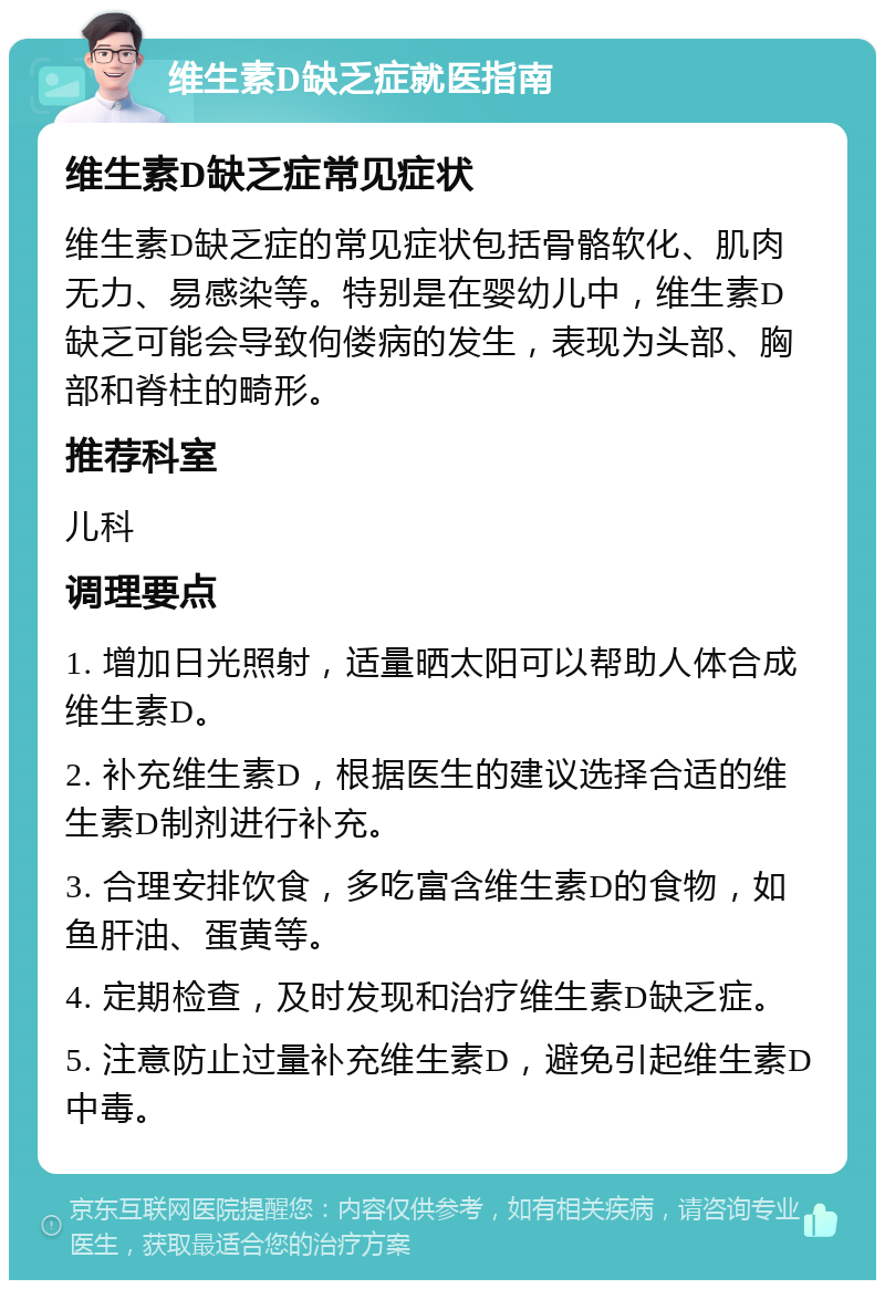 维生素D缺乏症就医指南 维生素D缺乏症常见症状 维生素D缺乏症的常见症状包括骨骼软化、肌肉无力、易感染等。特别是在婴幼儿中，维生素D缺乏可能会导致佝偻病的发生，表现为头部、胸部和脊柱的畸形。 推荐科室 儿科 调理要点 1. 增加日光照射，适量晒太阳可以帮助人体合成维生素D。 2. 补充维生素D，根据医生的建议选择合适的维生素D制剂进行补充。 3. 合理安排饮食，多吃富含维生素D的食物，如鱼肝油、蛋黄等。 4. 定期检查，及时发现和治疗维生素D缺乏症。 5. 注意防止过量补充维生素D，避免引起维生素D中毒。