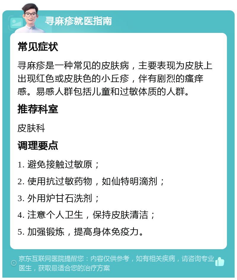 寻麻疹就医指南 常见症状 寻麻疹是一种常见的皮肤病，主要表现为皮肤上出现红色或皮肤色的小丘疹，伴有剧烈的瘙痒感。易感人群包括儿童和过敏体质的人群。 推荐科室 皮肤科 调理要点 1. 避免接触过敏原； 2. 使用抗过敏药物，如仙特明滴剂； 3. 外用炉甘石洗剂； 4. 注意个人卫生，保持皮肤清洁； 5. 加强锻炼，提高身体免疫力。