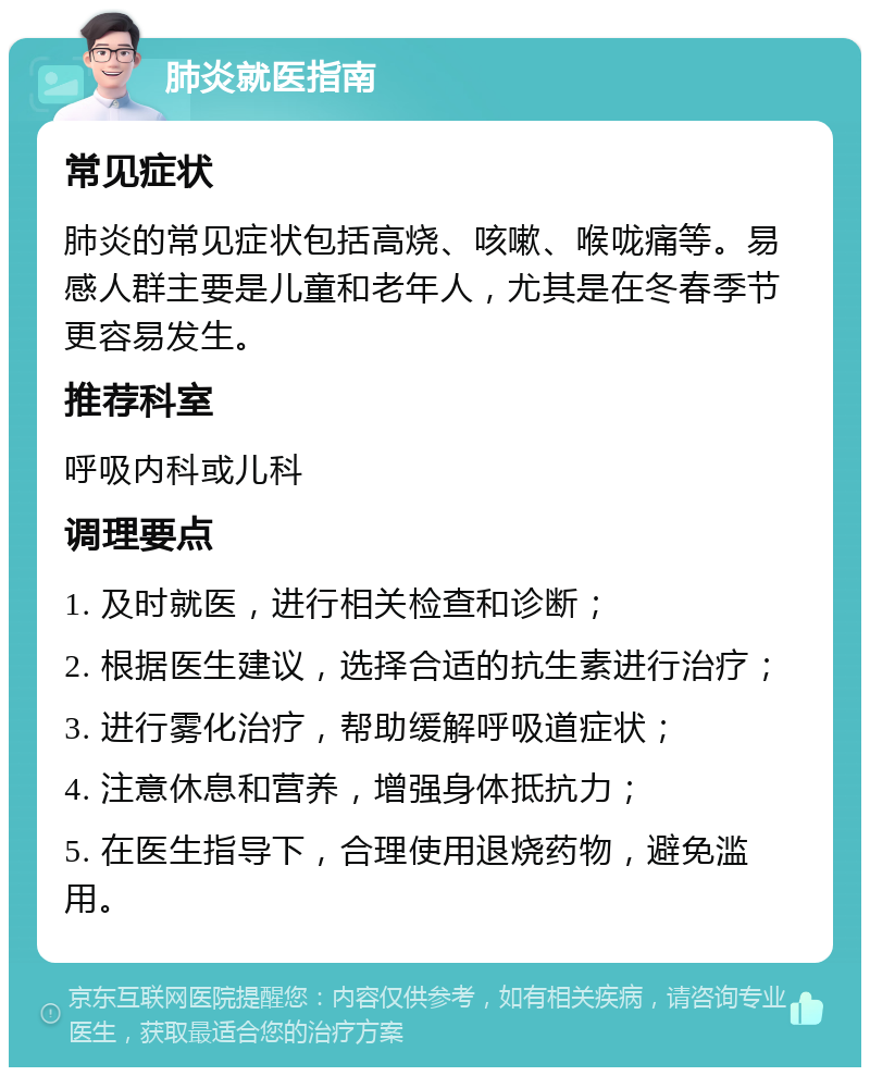 肺炎就医指南 常见症状 肺炎的常见症状包括高烧、咳嗽、喉咙痛等。易感人群主要是儿童和老年人，尤其是在冬春季节更容易发生。 推荐科室 呼吸内科或儿科 调理要点 1. 及时就医，进行相关检查和诊断； 2. 根据医生建议，选择合适的抗生素进行治疗； 3. 进行雾化治疗，帮助缓解呼吸道症状； 4. 注意休息和营养，增强身体抵抗力； 5. 在医生指导下，合理使用退烧药物，避免滥用。