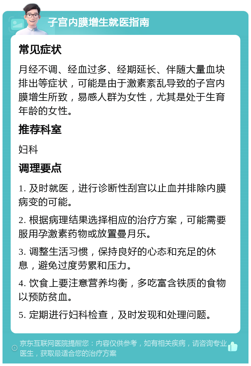 子宫内膜增生就医指南 常见症状 月经不调、经血过多、经期延长、伴随大量血块排出等症状，可能是由于激素紊乱导致的子宫内膜增生所致，易感人群为女性，尤其是处于生育年龄的女性。 推荐科室 妇科 调理要点 1. 及时就医，进行诊断性刮宫以止血并排除内膜病变的可能。 2. 根据病理结果选择相应的治疗方案，可能需要服用孕激素药物或放置曼月乐。 3. 调整生活习惯，保持良好的心态和充足的休息，避免过度劳累和压力。 4. 饮食上要注意营养均衡，多吃富含铁质的食物以预防贫血。 5. 定期进行妇科检查，及时发现和处理问题。