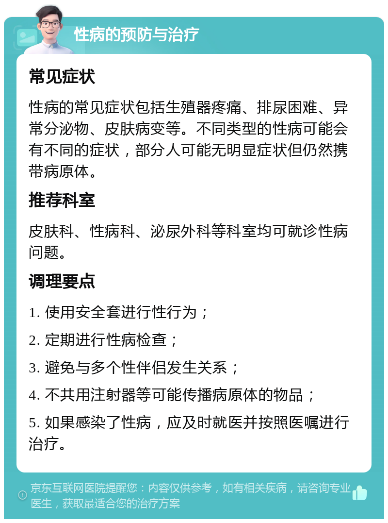 性病的预防与治疗 常见症状 性病的常见症状包括生殖器疼痛、排尿困难、异常分泌物、皮肤病变等。不同类型的性病可能会有不同的症状，部分人可能无明显症状但仍然携带病原体。 推荐科室 皮肤科、性病科、泌尿外科等科室均可就诊性病问题。 调理要点 1. 使用安全套进行性行为； 2. 定期进行性病检查； 3. 避免与多个性伴侣发生关系； 4. 不共用注射器等可能传播病原体的物品； 5. 如果感染了性病，应及时就医并按照医嘱进行治疗。