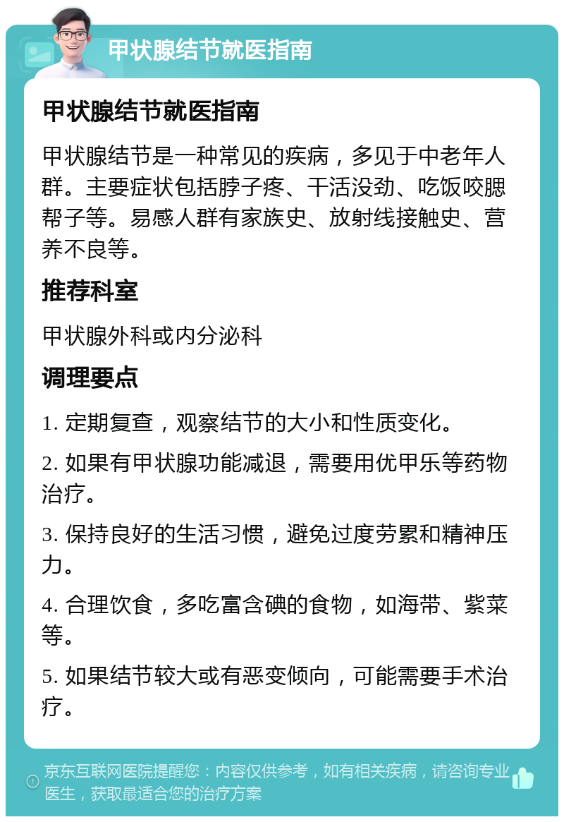 甲状腺结节就医指南 甲状腺结节就医指南 甲状腺结节是一种常见的疾病，多见于中老年人群。主要症状包括脖子疼、干活没劲、吃饭咬腮帮子等。易感人群有家族史、放射线接触史、营养不良等。 推荐科室 甲状腺外科或内分泌科 调理要点 1. 定期复查，观察结节的大小和性质变化。 2. 如果有甲状腺功能减退，需要用优甲乐等药物治疗。 3. 保持良好的生活习惯，避免过度劳累和精神压力。 4. 合理饮食，多吃富含碘的食物，如海带、紫菜等。 5. 如果结节较大或有恶变倾向，可能需要手术治疗。