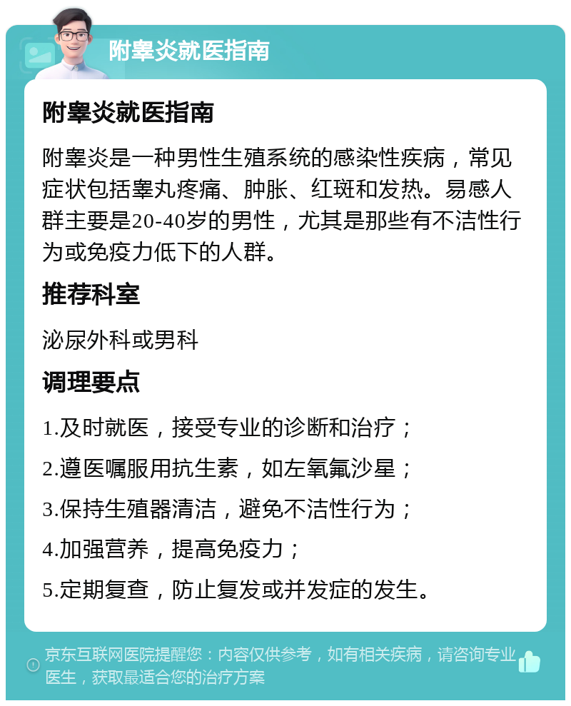 附睾炎就医指南 附睾炎就医指南 附睾炎是一种男性生殖系统的感染性疾病，常见症状包括睾丸疼痛、肿胀、红斑和发热。易感人群主要是20-40岁的男性，尤其是那些有不洁性行为或免疫力低下的人群。 推荐科室 泌尿外科或男科 调理要点 1.及时就医，接受专业的诊断和治疗； 2.遵医嘱服用抗生素，如左氧氟沙星； 3.保持生殖器清洁，避免不洁性行为； 4.加强营养，提高免疫力； 5.定期复查，防止复发或并发症的发生。