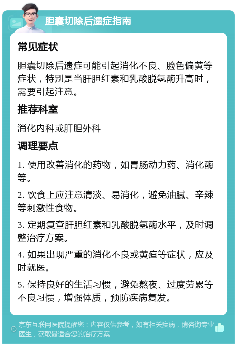 胆囊切除后遗症指南 常见症状 胆囊切除后遗症可能引起消化不良、脸色偏黄等症状，特别是当肝胆红素和乳酸脱氢酶升高时，需要引起注意。 推荐科室 消化内科或肝胆外科 调理要点 1. 使用改善消化的药物，如胃肠动力药、消化酶等。 2. 饮食上应注意清淡、易消化，避免油腻、辛辣等刺激性食物。 3. 定期复查肝胆红素和乳酸脱氢酶水平，及时调整治疗方案。 4. 如果出现严重的消化不良或黄疸等症状，应及时就医。 5. 保持良好的生活习惯，避免熬夜、过度劳累等不良习惯，增强体质，预防疾病复发。