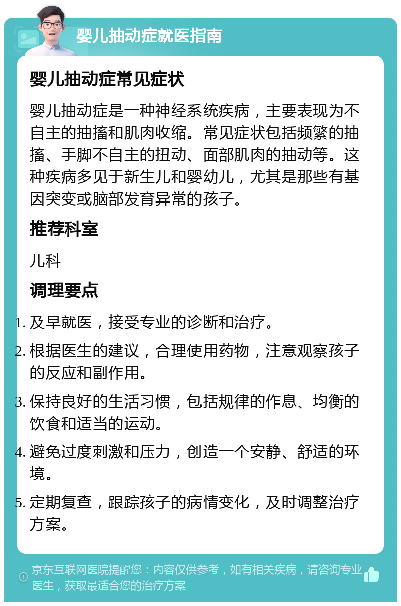 婴儿抽动症就医指南 婴儿抽动症常见症状 婴儿抽动症是一种神经系统疾病，主要表现为不自主的抽搐和肌肉收缩。常见症状包括频繁的抽搐、手脚不自主的扭动、面部肌肉的抽动等。这种疾病多见于新生儿和婴幼儿，尤其是那些有基因突变或脑部发育异常的孩子。 推荐科室 儿科 调理要点 及早就医，接受专业的诊断和治疗。 根据医生的建议，合理使用药物，注意观察孩子的反应和副作用。 保持良好的生活习惯，包括规律的作息、均衡的饮食和适当的运动。 避免过度刺激和压力，创造一个安静、舒适的环境。 定期复查，跟踪孩子的病情变化，及时调整治疗方案。