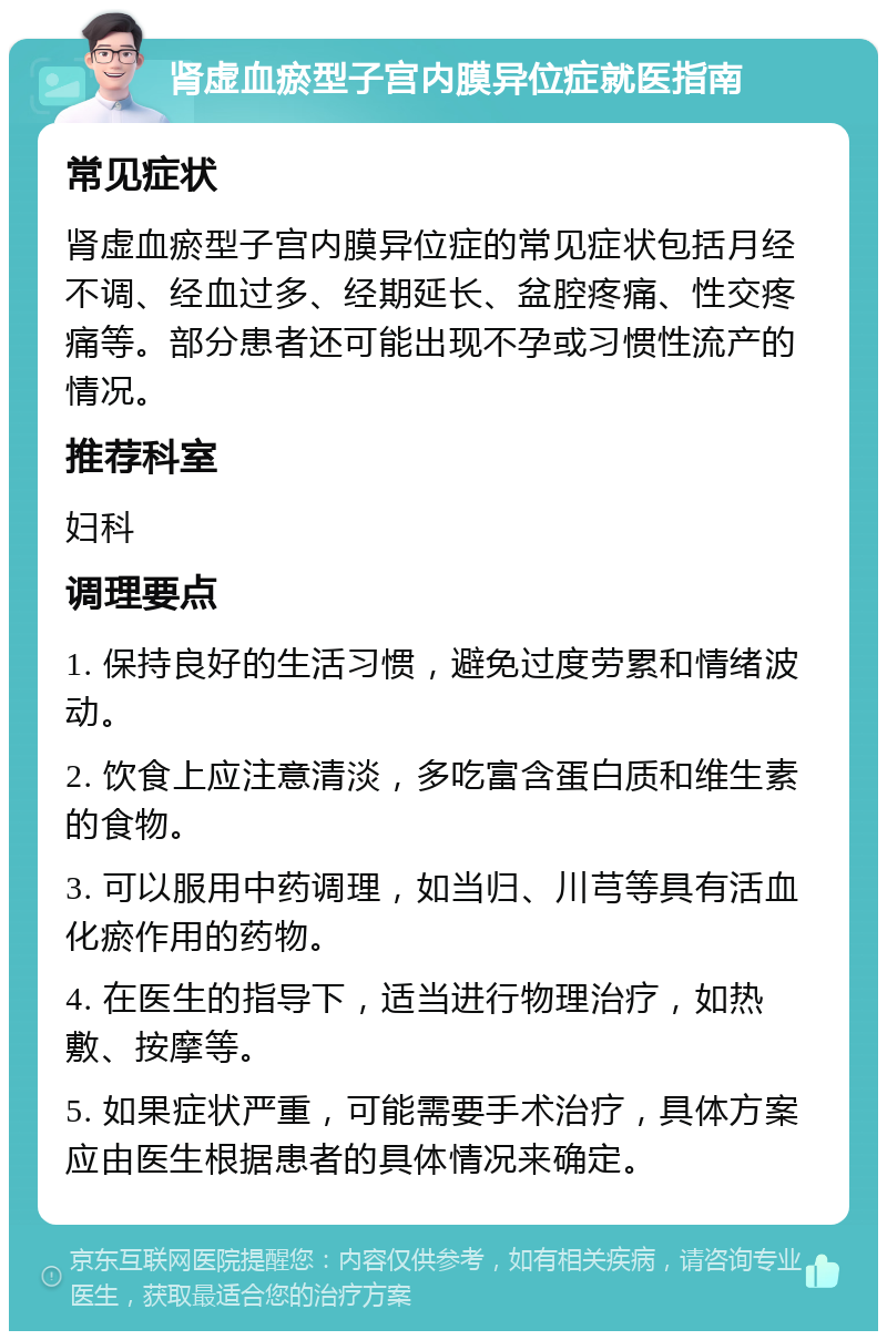 肾虚血瘀型子宫内膜异位症就医指南 常见症状 肾虚血瘀型子宫内膜异位症的常见症状包括月经不调、经血过多、经期延长、盆腔疼痛、性交疼痛等。部分患者还可能出现不孕或习惯性流产的情况。 推荐科室 妇科 调理要点 1. 保持良好的生活习惯，避免过度劳累和情绪波动。 2. 饮食上应注意清淡，多吃富含蛋白质和维生素的食物。 3. 可以服用中药调理，如当归、川芎等具有活血化瘀作用的药物。 4. 在医生的指导下，适当进行物理治疗，如热敷、按摩等。 5. 如果症状严重，可能需要手术治疗，具体方案应由医生根据患者的具体情况来确定。