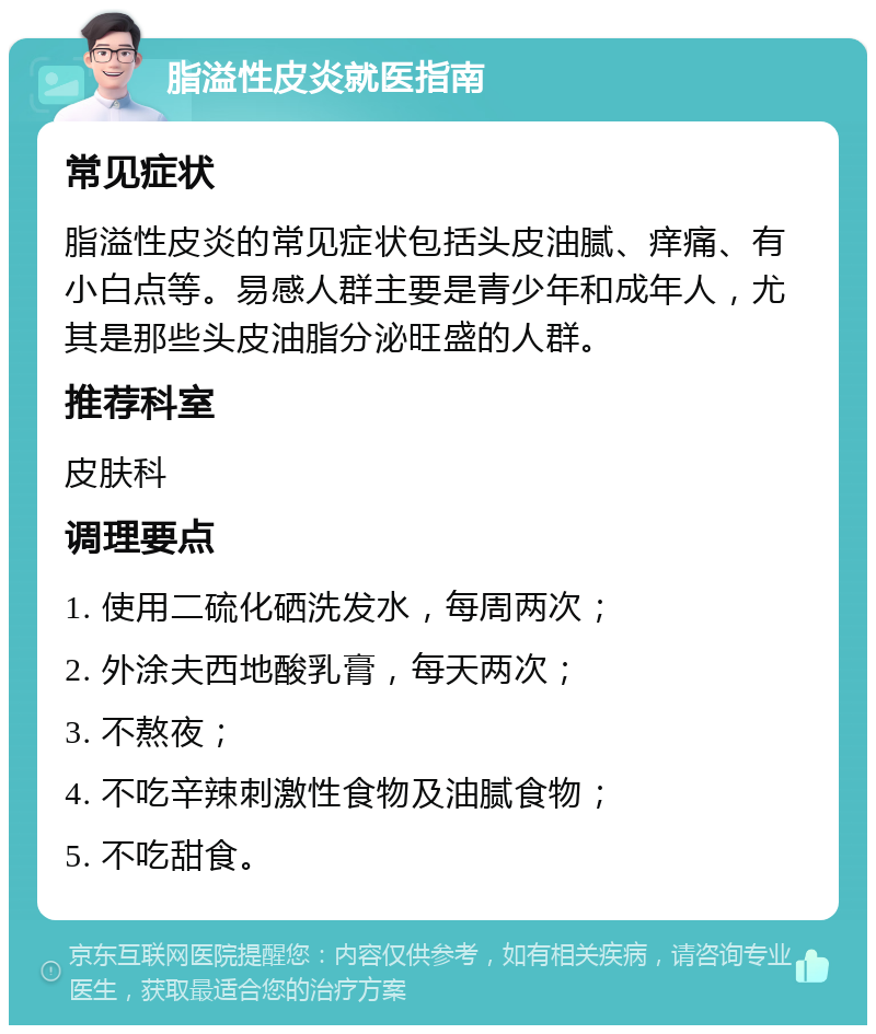 脂溢性皮炎就医指南 常见症状 脂溢性皮炎的常见症状包括头皮油腻、痒痛、有小白点等。易感人群主要是青少年和成年人，尤其是那些头皮油脂分泌旺盛的人群。 推荐科室 皮肤科 调理要点 1. 使用二硫化硒洗发水，每周两次； 2. 外涂夫西地酸乳膏，每天两次； 3. 不熬夜； 4. 不吃辛辣刺激性食物及油腻食物； 5. 不吃甜食。