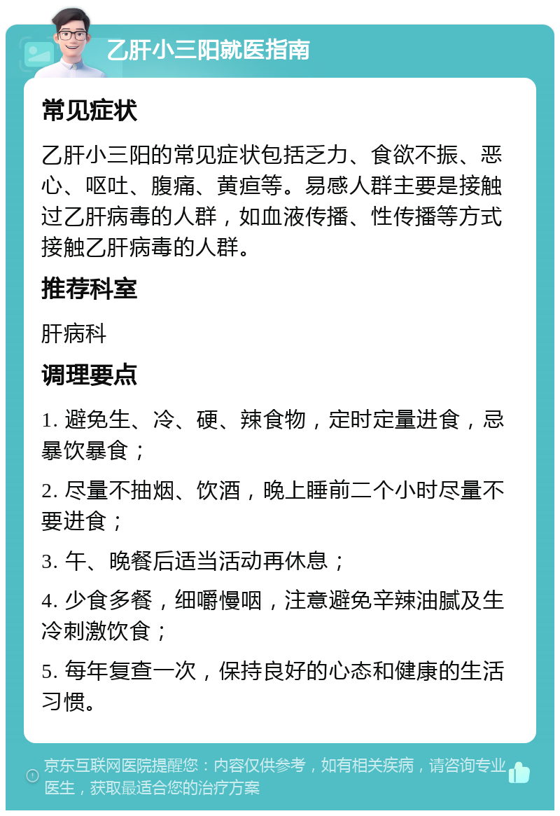 乙肝小三阳就医指南 常见症状 乙肝小三阳的常见症状包括乏力、食欲不振、恶心、呕吐、腹痛、黄疸等。易感人群主要是接触过乙肝病毒的人群，如血液传播、性传播等方式接触乙肝病毒的人群。 推荐科室 肝病科 调理要点 1. 避免生、冷、硬、辣食物，定时定量进食，忌暴饮暴食； 2. 尽量不抽烟、饮酒，晚上睡前二个小时尽量不要进食； 3. 午、晚餐后适当活动再休息； 4. 少食多餐，细嚼慢咽，注意避免辛辣油腻及生冷刺激饮食； 5. 每年复查一次，保持良好的心态和健康的生活习惯。