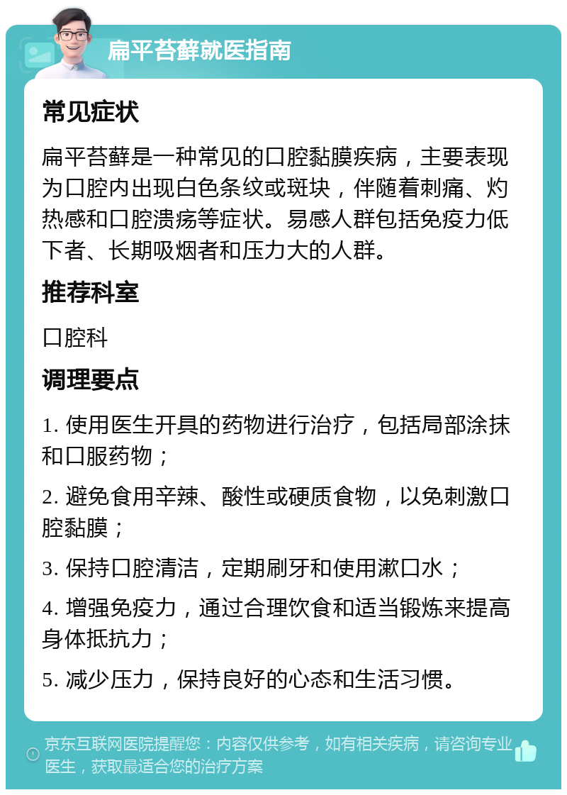 扁平苔藓就医指南 常见症状 扁平苔藓是一种常见的口腔黏膜疾病，主要表现为口腔内出现白色条纹或斑块，伴随着刺痛、灼热感和口腔溃疡等症状。易感人群包括免疫力低下者、长期吸烟者和压力大的人群。 推荐科室 口腔科 调理要点 1. 使用医生开具的药物进行治疗，包括局部涂抹和口服药物； 2. 避免食用辛辣、酸性或硬质食物，以免刺激口腔黏膜； 3. 保持口腔清洁，定期刷牙和使用漱口水； 4. 增强免疫力，通过合理饮食和适当锻炼来提高身体抵抗力； 5. 减少压力，保持良好的心态和生活习惯。