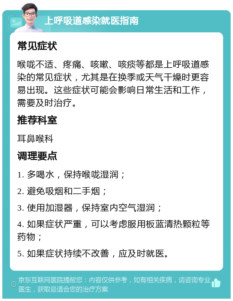 上呼吸道感染就医指南 常见症状 喉咙不适、疼痛、咳嗽、咳痰等都是上呼吸道感染的常见症状，尤其是在换季或天气干燥时更容易出现。这些症状可能会影响日常生活和工作，需要及时治疗。 推荐科室 耳鼻喉科 调理要点 1. 多喝水，保持喉咙湿润； 2. 避免吸烟和二手烟； 3. 使用加湿器，保持室内空气湿润； 4. 如果症状严重，可以考虑服用板蓝清热颗粒等药物； 5. 如果症状持续不改善，应及时就医。