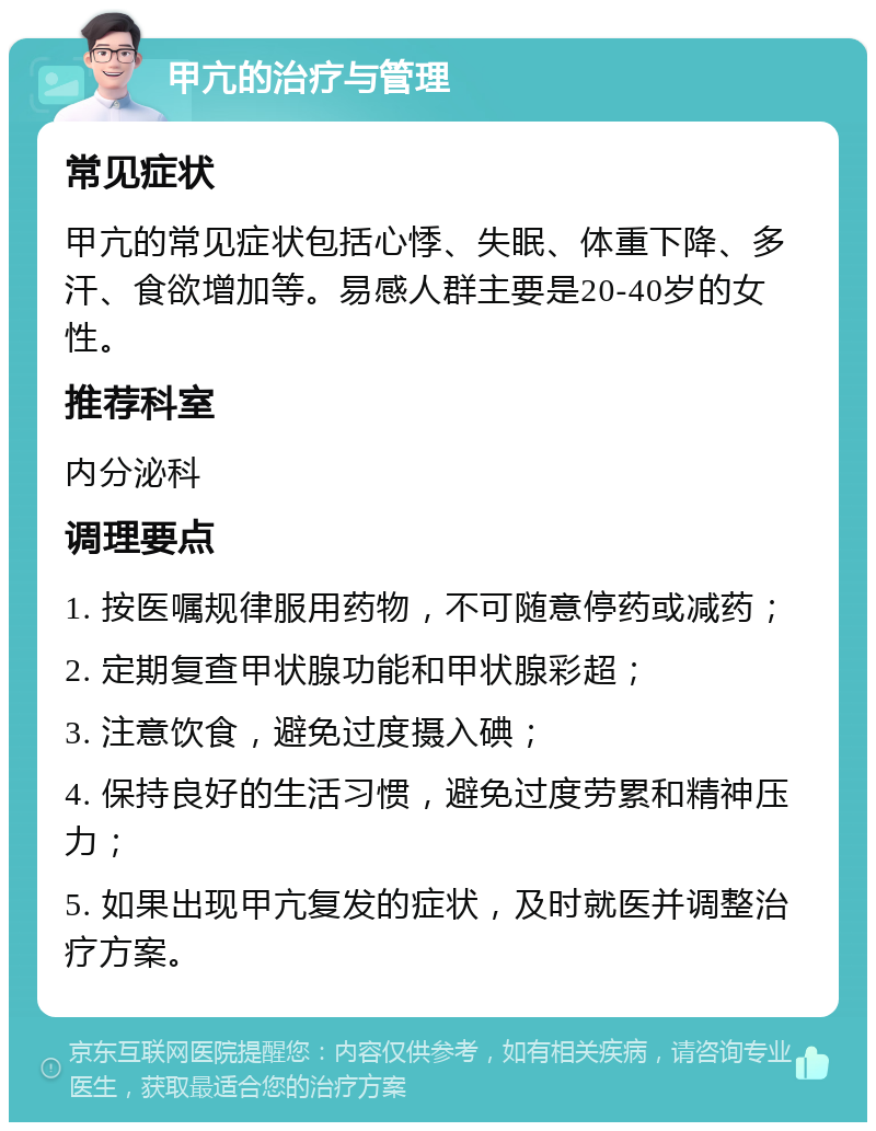 甲亢的治疗与管理 常见症状 甲亢的常见症状包括心悸、失眠、体重下降、多汗、食欲增加等。易感人群主要是20-40岁的女性。 推荐科室 内分泌科 调理要点 1. 按医嘱规律服用药物，不可随意停药或减药； 2. 定期复查甲状腺功能和甲状腺彩超； 3. 注意饮食，避免过度摄入碘； 4. 保持良好的生活习惯，避免过度劳累和精神压力； 5. 如果出现甲亢复发的症状，及时就医并调整治疗方案。