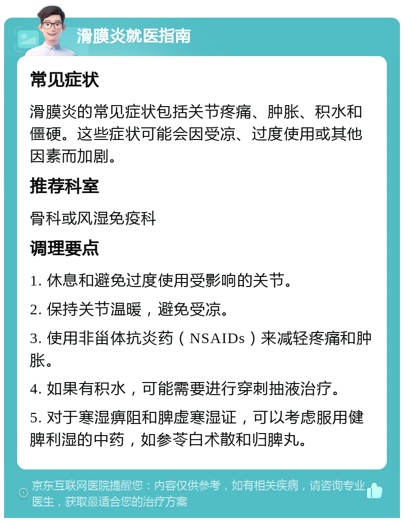 滑膜炎就医指南 常见症状 滑膜炎的常见症状包括关节疼痛、肿胀、积水和僵硬。这些症状可能会因受凉、过度使用或其他因素而加剧。 推荐科室 骨科或风湿免疫科 调理要点 1. 休息和避免过度使用受影响的关节。 2. 保持关节温暖，避免受凉。 3. 使用非甾体抗炎药（NSAIDs）来减轻疼痛和肿胀。 4. 如果有积水，可能需要进行穿刺抽液治疗。 5. 对于寒湿痹阻和脾虚寒湿证，可以考虑服用健脾利湿的中药，如参苓白术散和归脾丸。