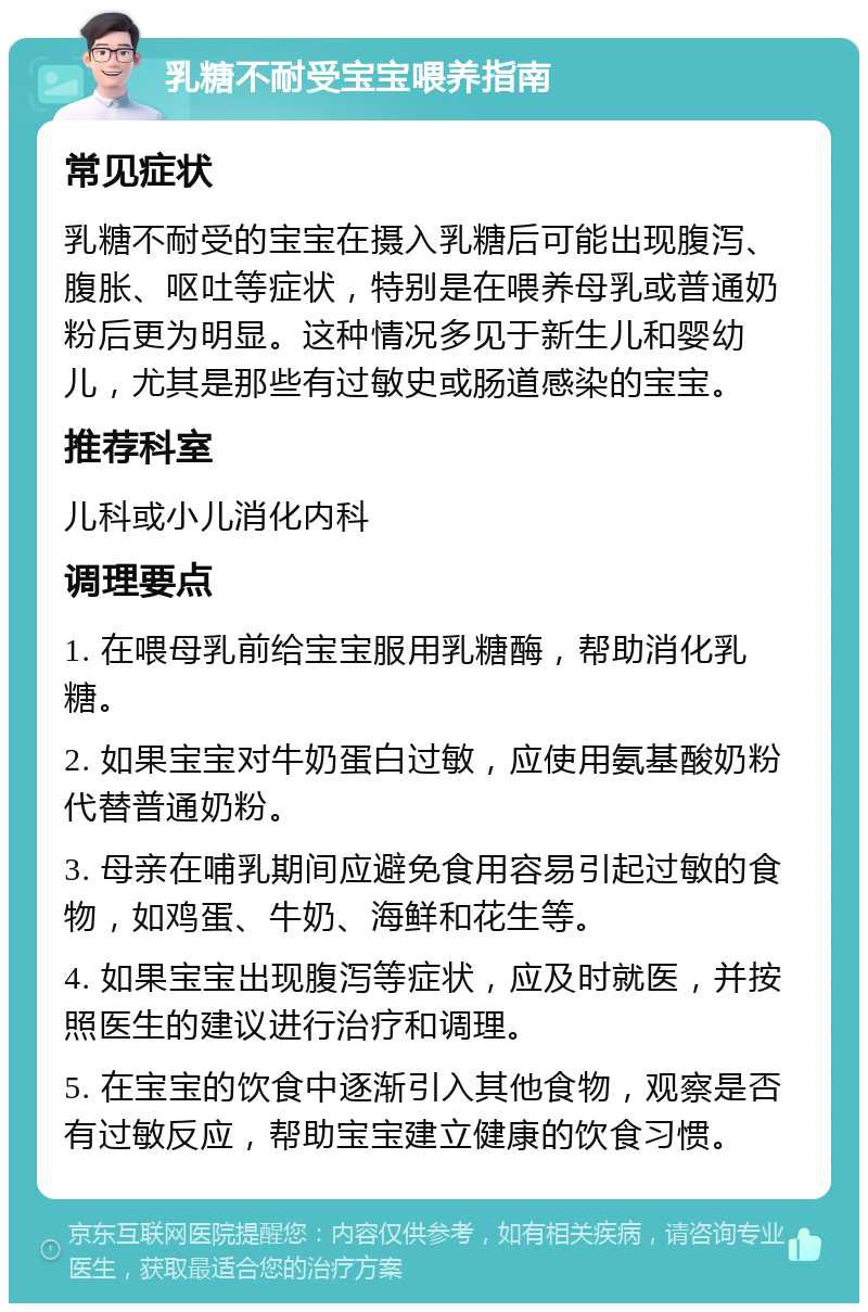 乳糖不耐受宝宝喂养指南 常见症状 乳糖不耐受的宝宝在摄入乳糖后可能出现腹泻、腹胀、呕吐等症状，特别是在喂养母乳或普通奶粉后更为明显。这种情况多见于新生儿和婴幼儿，尤其是那些有过敏史或肠道感染的宝宝。 推荐科室 儿科或小儿消化内科 调理要点 1. 在喂母乳前给宝宝服用乳糖酶，帮助消化乳糖。 2. 如果宝宝对牛奶蛋白过敏，应使用氨基酸奶粉代替普通奶粉。 3. 母亲在哺乳期间应避免食用容易引起过敏的食物，如鸡蛋、牛奶、海鲜和花生等。 4. 如果宝宝出现腹泻等症状，应及时就医，并按照医生的建议进行治疗和调理。 5. 在宝宝的饮食中逐渐引入其他食物，观察是否有过敏反应，帮助宝宝建立健康的饮食习惯。