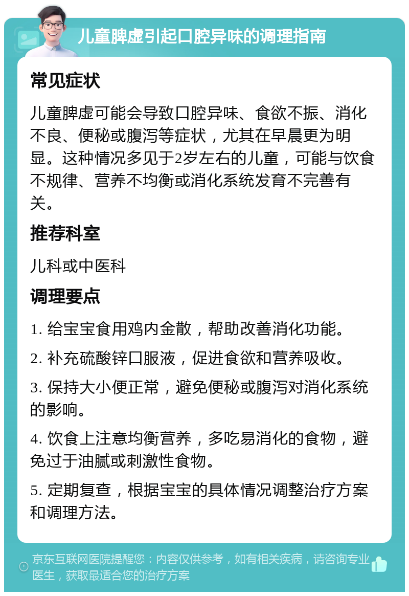 儿童脾虚引起口腔异味的调理指南 常见症状 儿童脾虚可能会导致口腔异味、食欲不振、消化不良、便秘或腹泻等症状，尤其在早晨更为明显。这种情况多见于2岁左右的儿童，可能与饮食不规律、营养不均衡或消化系统发育不完善有关。 推荐科室 儿科或中医科 调理要点 1. 给宝宝食用鸡内金散，帮助改善消化功能。 2. 补充硫酸锌口服液，促进食欲和营养吸收。 3. 保持大小便正常，避免便秘或腹泻对消化系统的影响。 4. 饮食上注意均衡营养，多吃易消化的食物，避免过于油腻或刺激性食物。 5. 定期复查，根据宝宝的具体情况调整治疗方案和调理方法。