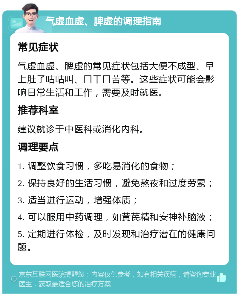 气虚血虚、脾虚的调理指南 常见症状 气虚血虚、脾虚的常见症状包括大便不成型、早上肚子咕咕叫、口干口苦等。这些症状可能会影响日常生活和工作，需要及时就医。 推荐科室 建议就诊于中医科或消化内科。 调理要点 1. 调整饮食习惯，多吃易消化的食物； 2. 保持良好的生活习惯，避免熬夜和过度劳累； 3. 适当进行运动，增强体质； 4. 可以服用中药调理，如黄芪精和安神补脑液； 5. 定期进行体检，及时发现和治疗潜在的健康问题。