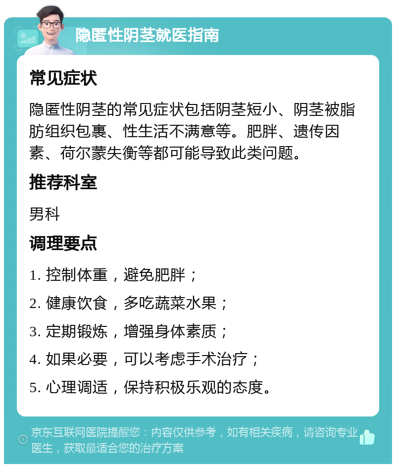 隐匿性阴茎就医指南 常见症状 隐匿性阴茎的常见症状包括阴茎短小、阴茎被脂肪组织包裹、性生活不满意等。肥胖、遗传因素、荷尔蒙失衡等都可能导致此类问题。 推荐科室 男科 调理要点 1. 控制体重，避免肥胖； 2. 健康饮食，多吃蔬菜水果； 3. 定期锻炼，增强身体素质； 4. 如果必要，可以考虑手术治疗； 5. 心理调适，保持积极乐观的态度。