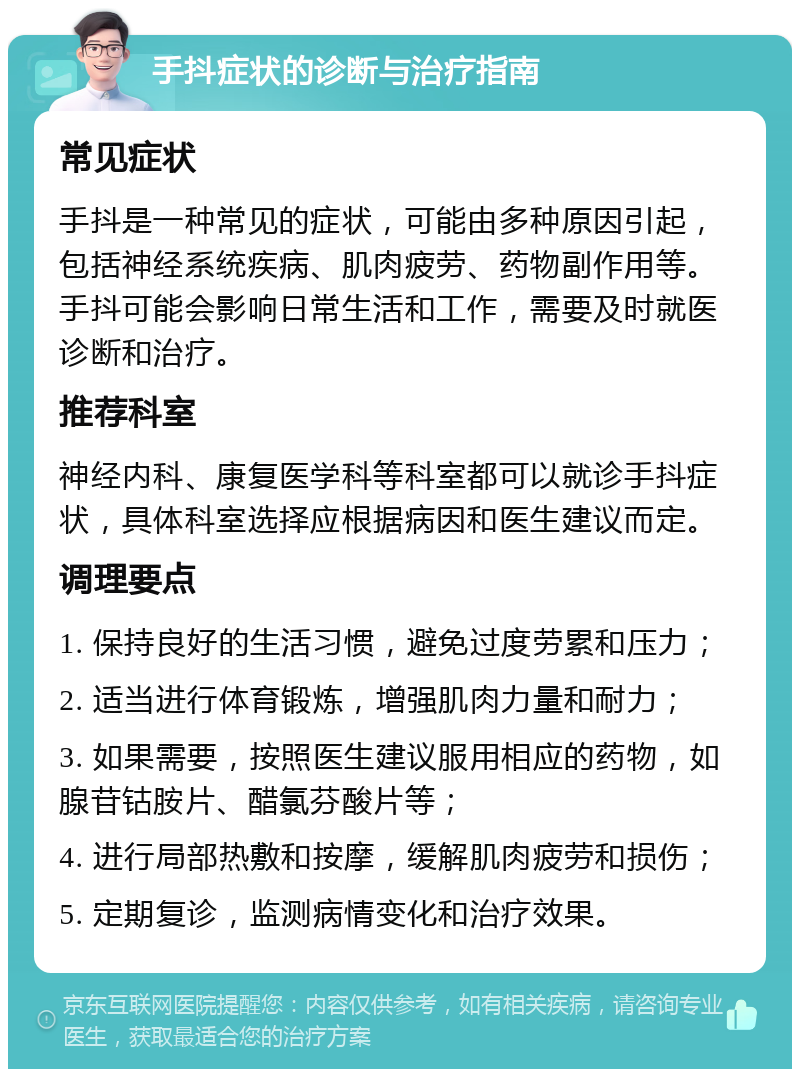 手抖症状的诊断与治疗指南 常见症状 手抖是一种常见的症状，可能由多种原因引起，包括神经系统疾病、肌肉疲劳、药物副作用等。手抖可能会影响日常生活和工作，需要及时就医诊断和治疗。 推荐科室 神经内科、康复医学科等科室都可以就诊手抖症状，具体科室选择应根据病因和医生建议而定。 调理要点 1. 保持良好的生活习惯，避免过度劳累和压力； 2. 适当进行体育锻炼，增强肌肉力量和耐力； 3. 如果需要，按照医生建议服用相应的药物，如腺苷钴胺片、醋氯芬酸片等； 4. 进行局部热敷和按摩，缓解肌肉疲劳和损伤； 5. 定期复诊，监测病情变化和治疗效果。