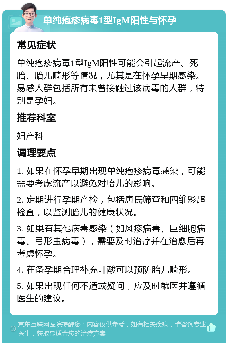 单纯疱疹病毒1型IgM阳性与怀孕 常见症状 单纯疱疹病毒1型IgM阳性可能会引起流产、死胎、胎儿畸形等情况，尤其是在怀孕早期感染。易感人群包括所有未曾接触过该病毒的人群，特别是孕妇。 推荐科室 妇产科 调理要点 1. 如果在怀孕早期出现单纯疱疹病毒感染，可能需要考虑流产以避免对胎儿的影响。 2. 定期进行孕期产检，包括唐氏筛查和四维彩超检查，以监测胎儿的健康状况。 3. 如果有其他病毒感染（如风疹病毒、巨细胞病毒、弓形虫病毒），需要及时治疗并在治愈后再考虑怀孕。 4. 在备孕期合理补充叶酸可以预防胎儿畸形。 5. 如果出现任何不适或疑问，应及时就医并遵循医生的建议。