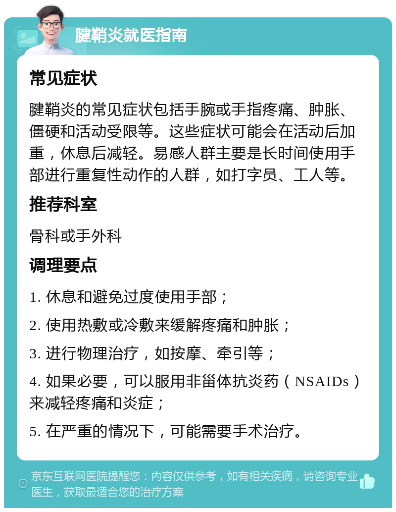 腱鞘炎就医指南 常见症状 腱鞘炎的常见症状包括手腕或手指疼痛、肿胀、僵硬和活动受限等。这些症状可能会在活动后加重，休息后减轻。易感人群主要是长时间使用手部进行重复性动作的人群，如打字员、工人等。 推荐科室 骨科或手外科 调理要点 1. 休息和避免过度使用手部； 2. 使用热敷或冷敷来缓解疼痛和肿胀； 3. 进行物理治疗，如按摩、牵引等； 4. 如果必要，可以服用非甾体抗炎药（NSAIDs）来减轻疼痛和炎症； 5. 在严重的情况下，可能需要手术治疗。