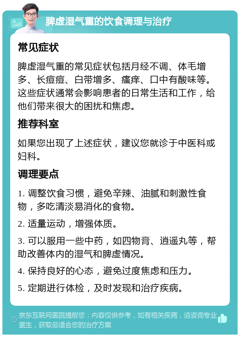 脾虚湿气重的饮食调理与治疗 常见症状 脾虚湿气重的常见症状包括月经不调、体毛增多、长痘痘、白带增多、瘙痒、口中有酸味等。这些症状通常会影响患者的日常生活和工作，给他们带来很大的困扰和焦虑。 推荐科室 如果您出现了上述症状，建议您就诊于中医科或妇科。 调理要点 1. 调整饮食习惯，避免辛辣、油腻和刺激性食物，多吃清淡易消化的食物。 2. 适量运动，增强体质。 3. 可以服用一些中药，如四物膏、逍遥丸等，帮助改善体内的湿气和脾虚情况。 4. 保持良好的心态，避免过度焦虑和压力。 5. 定期进行体检，及时发现和治疗疾病。