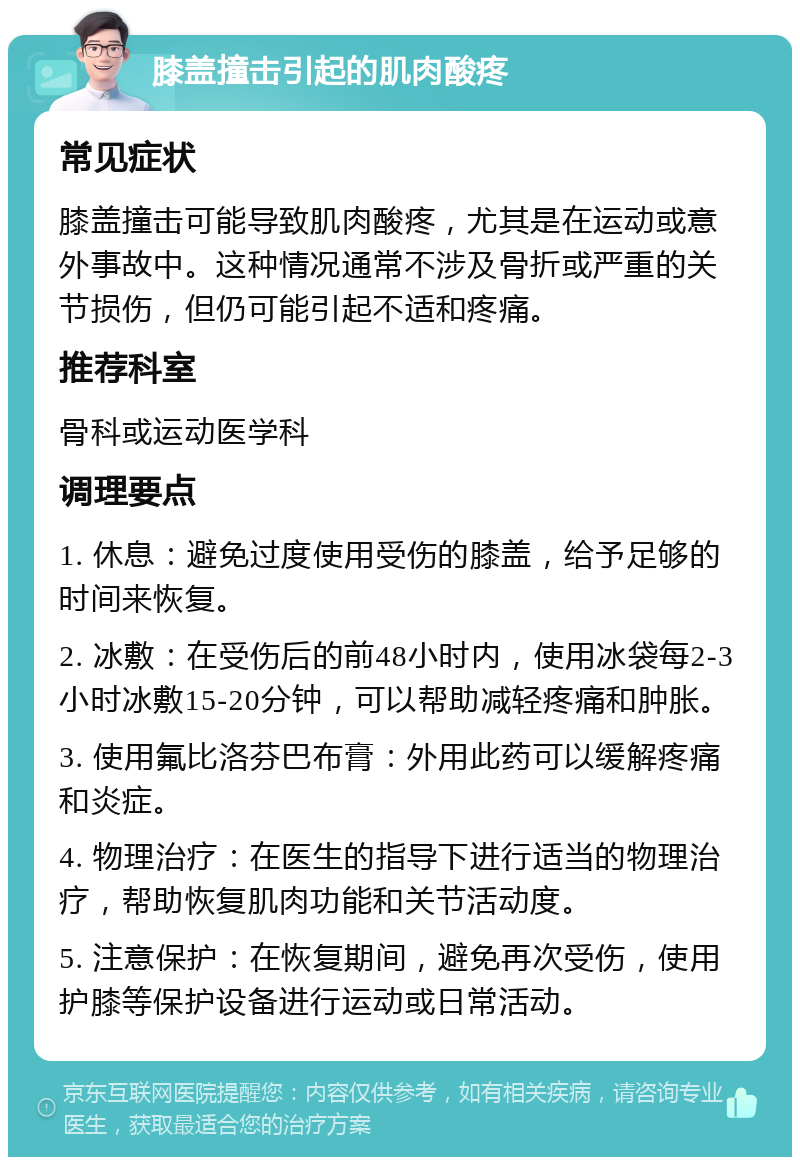 膝盖撞击引起的肌肉酸疼 常见症状 膝盖撞击可能导致肌肉酸疼，尤其是在运动或意外事故中。这种情况通常不涉及骨折或严重的关节损伤，但仍可能引起不适和疼痛。 推荐科室 骨科或运动医学科 调理要点 1. 休息：避免过度使用受伤的膝盖，给予足够的时间来恢复。 2. 冰敷：在受伤后的前48小时内，使用冰袋每2-3小时冰敷15-20分钟，可以帮助减轻疼痛和肿胀。 3. 使用氟比洛芬巴布膏：外用此药可以缓解疼痛和炎症。 4. 物理治疗：在医生的指导下进行适当的物理治疗，帮助恢复肌肉功能和关节活动度。 5. 注意保护：在恢复期间，避免再次受伤，使用护膝等保护设备进行运动或日常活动。