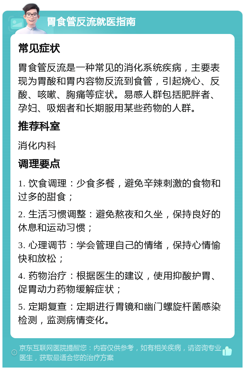 胃食管反流就医指南 常见症状 胃食管反流是一种常见的消化系统疾病，主要表现为胃酸和胃内容物反流到食管，引起烧心、反酸、咳嗽、胸痛等症状。易感人群包括肥胖者、孕妇、吸烟者和长期服用某些药物的人群。 推荐科室 消化内科 调理要点 1. 饮食调理：少食多餐，避免辛辣刺激的食物和过多的甜食； 2. 生活习惯调整：避免熬夜和久坐，保持良好的休息和运动习惯； 3. 心理调节：学会管理自己的情绪，保持心情愉快和放松； 4. 药物治疗：根据医生的建议，使用抑酸护胃、促胃动力药物缓解症状； 5. 定期复查：定期进行胃镜和幽门螺旋杆菌感染检测，监测病情变化。