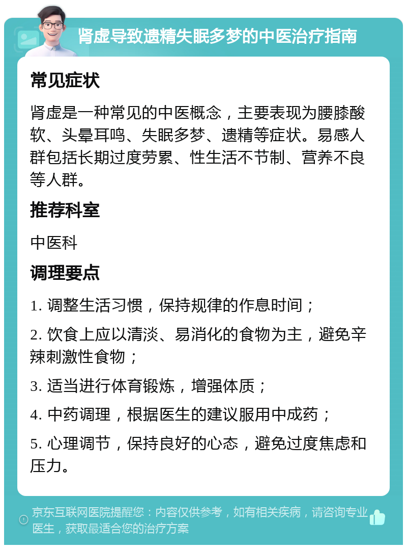 肾虚导致遗精失眠多梦的中医治疗指南 常见症状 肾虚是一种常见的中医概念，主要表现为腰膝酸软、头晕耳鸣、失眠多梦、遗精等症状。易感人群包括长期过度劳累、性生活不节制、营养不良等人群。 推荐科室 中医科 调理要点 1. 调整生活习惯，保持规律的作息时间； 2. 饮食上应以清淡、易消化的食物为主，避免辛辣刺激性食物； 3. 适当进行体育锻炼，增强体质； 4. 中药调理，根据医生的建议服用中成药； 5. 心理调节，保持良好的心态，避免过度焦虑和压力。