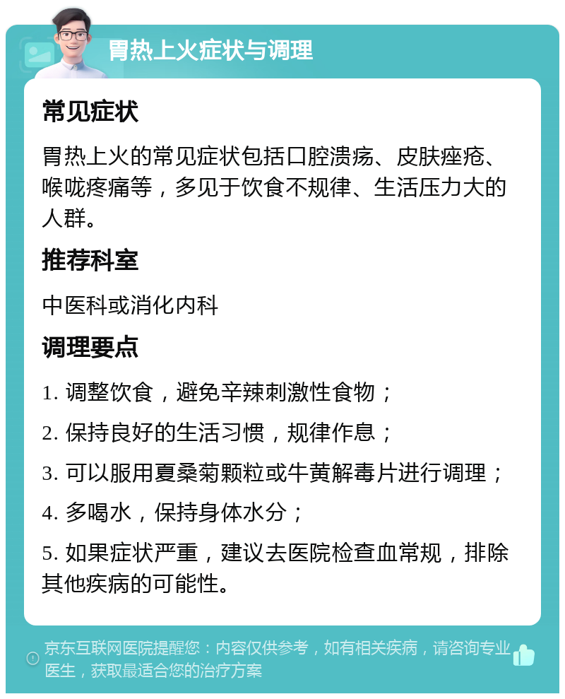 胃热上火症状与调理 常见症状 胃热上火的常见症状包括口腔溃疡、皮肤痤疮、喉咙疼痛等，多见于饮食不规律、生活压力大的人群。 推荐科室 中医科或消化内科 调理要点 1. 调整饮食，避免辛辣刺激性食物； 2. 保持良好的生活习惯，规律作息； 3. 可以服用夏桑菊颗粒或牛黄解毒片进行调理； 4. 多喝水，保持身体水分； 5. 如果症状严重，建议去医院检查血常规，排除其他疾病的可能性。