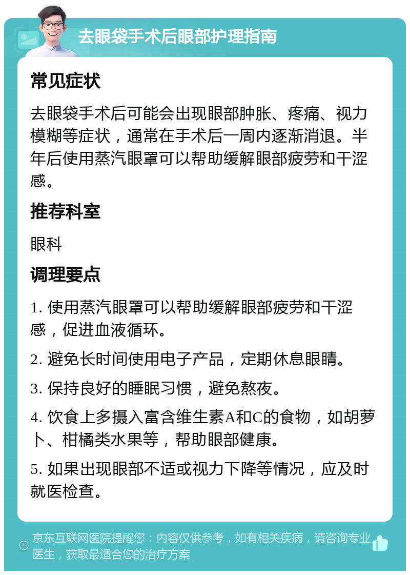 去眼袋手术后眼部护理指南 常见症状 去眼袋手术后可能会出现眼部肿胀、疼痛、视力模糊等症状，通常在手术后一周内逐渐消退。半年后使用蒸汽眼罩可以帮助缓解眼部疲劳和干涩感。 推荐科室 眼科 调理要点 1. 使用蒸汽眼罩可以帮助缓解眼部疲劳和干涩感，促进血液循环。 2. 避免长时间使用电子产品，定期休息眼睛。 3. 保持良好的睡眠习惯，避免熬夜。 4. 饮食上多摄入富含维生素A和C的食物，如胡萝卜、柑橘类水果等，帮助眼部健康。 5. 如果出现眼部不适或视力下降等情况，应及时就医检查。