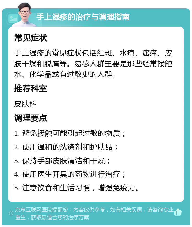 手上湿疹的治疗与调理指南 常见症状 手上湿疹的常见症状包括红斑、水疱、瘙痒、皮肤干燥和脱屑等。易感人群主要是那些经常接触水、化学品或有过敏史的人群。 推荐科室 皮肤科 调理要点 1. 避免接触可能引起过敏的物质； 2. 使用温和的洗涤剂和护肤品； 3. 保持手部皮肤清洁和干燥； 4. 使用医生开具的药物进行治疗； 5. 注意饮食和生活习惯，增强免疫力。