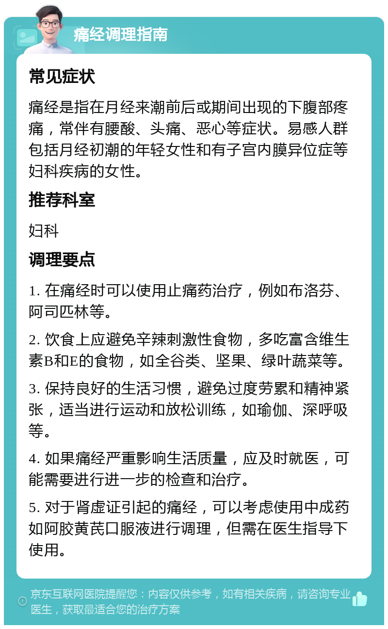 痛经调理指南 常见症状 痛经是指在月经来潮前后或期间出现的下腹部疼痛，常伴有腰酸、头痛、恶心等症状。易感人群包括月经初潮的年轻女性和有子宫内膜异位症等妇科疾病的女性。 推荐科室 妇科 调理要点 1. 在痛经时可以使用止痛药治疗，例如布洛芬、阿司匹林等。 2. 饮食上应避免辛辣刺激性食物，多吃富含维生素B和E的食物，如全谷类、坚果、绿叶蔬菜等。 3. 保持良好的生活习惯，避免过度劳累和精神紧张，适当进行运动和放松训练，如瑜伽、深呼吸等。 4. 如果痛经严重影响生活质量，应及时就医，可能需要进行进一步的检查和治疗。 5. 对于肾虚证引起的痛经，可以考虑使用中成药如阿胶黄芪口服液进行调理，但需在医生指导下使用。