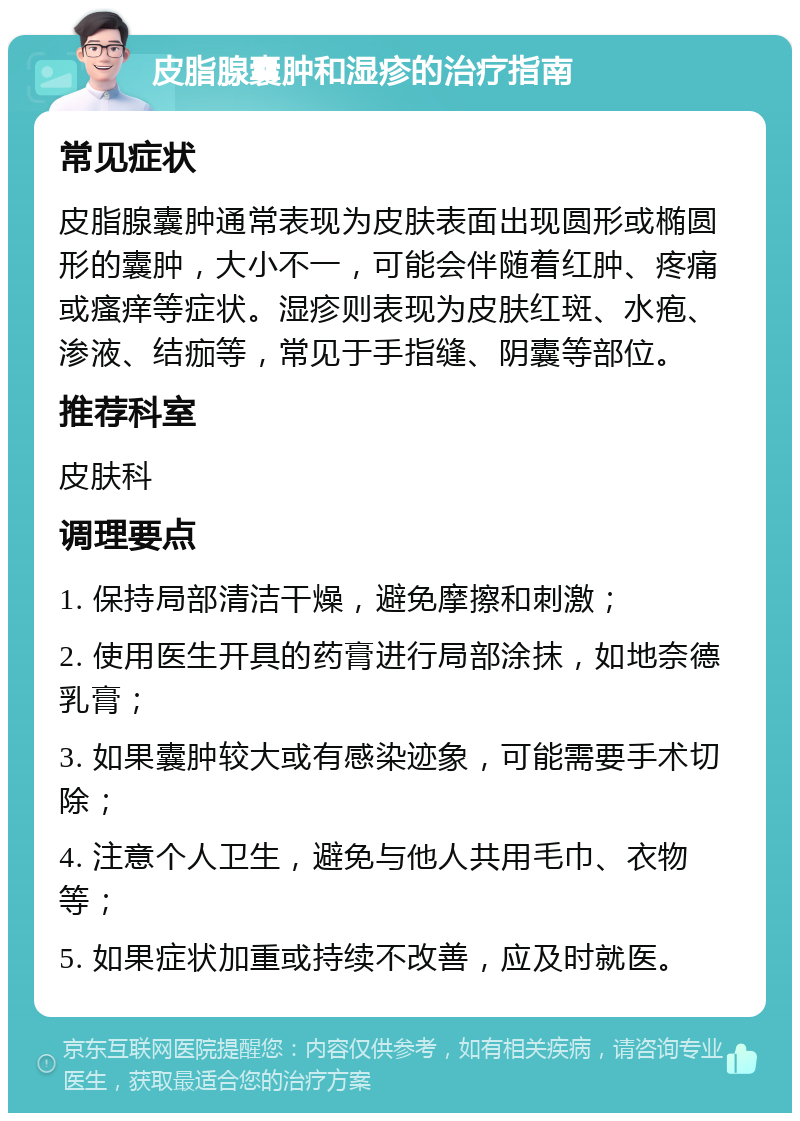 皮脂腺囊肿和湿疹的治疗指南 常见症状 皮脂腺囊肿通常表现为皮肤表面出现圆形或椭圆形的囊肿，大小不一，可能会伴随着红肿、疼痛或瘙痒等症状。湿疹则表现为皮肤红斑、水疱、渗液、结痂等，常见于手指缝、阴囊等部位。 推荐科室 皮肤科 调理要点 1. 保持局部清洁干燥，避免摩擦和刺激； 2. 使用医生开具的药膏进行局部涂抹，如地奈德乳膏； 3. 如果囊肿较大或有感染迹象，可能需要手术切除； 4. 注意个人卫生，避免与他人共用毛巾、衣物等； 5. 如果症状加重或持续不改善，应及时就医。