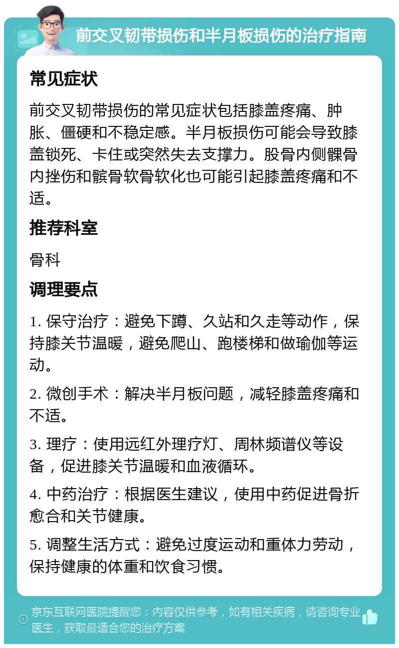 前交叉韧带损伤和半月板损伤的治疗指南 常见症状 前交叉韧带损伤的常见症状包括膝盖疼痛、肿胀、僵硬和不稳定感。半月板损伤可能会导致膝盖锁死、卡住或突然失去支撑力。股骨内侧髁骨内挫伤和髌骨软骨软化也可能引起膝盖疼痛和不适。 推荐科室 骨科 调理要点 1. 保守治疗：避免下蹲、久站和久走等动作，保持膝关节温暖，避免爬山、跑楼梯和做瑜伽等运动。 2. 微创手术：解决半月板问题，减轻膝盖疼痛和不适。 3. 理疗：使用远红外理疗灯、周林频谱仪等设备，促进膝关节温暖和血液循环。 4. 中药治疗：根据医生建议，使用中药促进骨折愈合和关节健康。 5. 调整生活方式：避免过度运动和重体力劳动，保持健康的体重和饮食习惯。