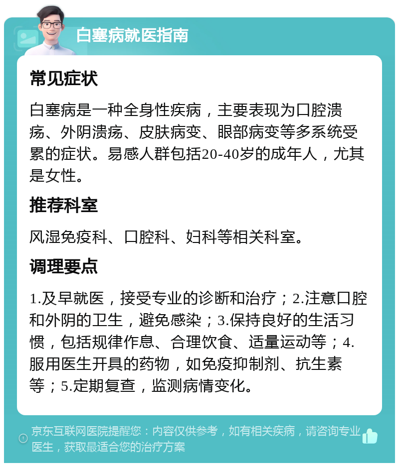 白塞病就医指南 常见症状 白塞病是一种全身性疾病，主要表现为口腔溃疡、外阴溃疡、皮肤病变、眼部病变等多系统受累的症状。易感人群包括20-40岁的成年人，尤其是女性。 推荐科室 风湿免疫科、口腔科、妇科等相关科室。 调理要点 1.及早就医，接受专业的诊断和治疗；2.注意口腔和外阴的卫生，避免感染；3.保持良好的生活习惯，包括规律作息、合理饮食、适量运动等；4.服用医生开具的药物，如免疫抑制剂、抗生素等；5.定期复查，监测病情变化。