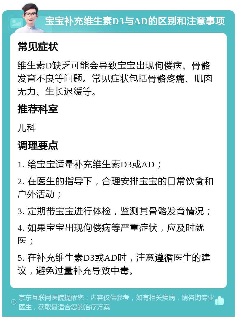 宝宝补充维生素D3与AD的区别和注意事项 常见症状 维生素D缺乏可能会导致宝宝出现佝偻病、骨骼发育不良等问题。常见症状包括骨骼疼痛、肌肉无力、生长迟缓等。 推荐科室 儿科 调理要点 1. 给宝宝适量补充维生素D3或AD； 2. 在医生的指导下，合理安排宝宝的日常饮食和户外活动； 3. 定期带宝宝进行体检，监测其骨骼发育情况； 4. 如果宝宝出现佝偻病等严重症状，应及时就医； 5. 在补充维生素D3或AD时，注意遵循医生的建议，避免过量补充导致中毒。