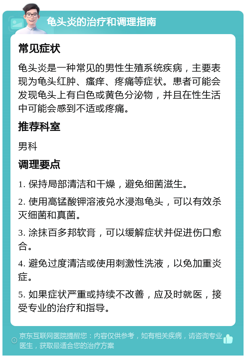 龟头炎的治疗和调理指南 常见症状 龟头炎是一种常见的男性生殖系统疾病，主要表现为龟头红肿、瘙痒、疼痛等症状。患者可能会发现龟头上有白色或黄色分泌物，并且在性生活中可能会感到不适或疼痛。 推荐科室 男科 调理要点 1. 保持局部清洁和干燥，避免细菌滋生。 2. 使用高锰酸钾溶液兑水浸泡龟头，可以有效杀灭细菌和真菌。 3. 涂抹百多邦软膏，可以缓解症状并促进伤口愈合。 4. 避免过度清洁或使用刺激性洗液，以免加重炎症。 5. 如果症状严重或持续不改善，应及时就医，接受专业的治疗和指导。