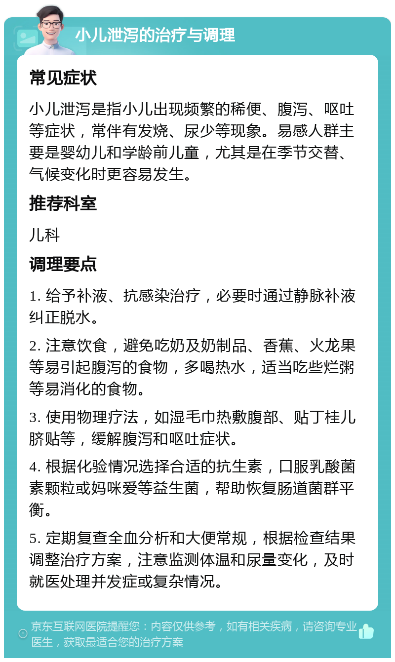 小儿泄泻的治疗与调理 常见症状 小儿泄泻是指小儿出现频繁的稀便、腹泻、呕吐等症状，常伴有发烧、尿少等现象。易感人群主要是婴幼儿和学龄前儿童，尤其是在季节交替、气候变化时更容易发生。 推荐科室 儿科 调理要点 1. 给予补液、抗感染治疗，必要时通过静脉补液纠正脱水。 2. 注意饮食，避免吃奶及奶制品、香蕉、火龙果等易引起腹泻的食物，多喝热水，适当吃些烂粥等易消化的食物。 3. 使用物理疗法，如湿毛巾热敷腹部、贴丁桂儿脐贴等，缓解腹泻和呕吐症状。 4. 根据化验情况选择合适的抗生素，口服乳酸菌素颗粒或妈咪爱等益生菌，帮助恢复肠道菌群平衡。 5. 定期复查全血分析和大便常规，根据检查结果调整治疗方案，注意监测体温和尿量变化，及时就医处理并发症或复杂情况。