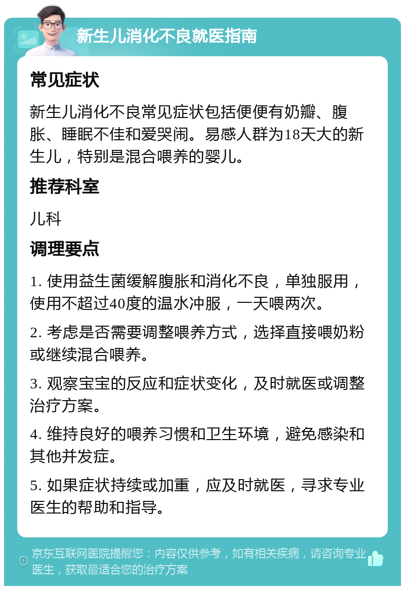 新生儿消化不良就医指南 常见症状 新生儿消化不良常见症状包括便便有奶瓣、腹胀、睡眠不佳和爱哭闹。易感人群为18天大的新生儿，特别是混合喂养的婴儿。 推荐科室 儿科 调理要点 1. 使用益生菌缓解腹胀和消化不良，单独服用，使用不超过40度的温水冲服，一天喂两次。 2. 考虑是否需要调整喂养方式，选择直接喂奶粉或继续混合喂养。 3. 观察宝宝的反应和症状变化，及时就医或调整治疗方案。 4. 维持良好的喂养习惯和卫生环境，避免感染和其他并发症。 5. 如果症状持续或加重，应及时就医，寻求专业医生的帮助和指导。