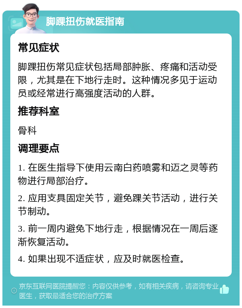 脚踝扭伤就医指南 常见症状 脚踝扭伤常见症状包括局部肿胀、疼痛和活动受限，尤其是在下地行走时。这种情况多见于运动员或经常进行高强度活动的人群。 推荐科室 骨科 调理要点 1. 在医生指导下使用云南白药喷雾和迈之灵等药物进行局部治疗。 2. 应用支具固定关节，避免踝关节活动，进行关节制动。 3. 前一周内避免下地行走，根据情况在一周后逐渐恢复活动。 4. 如果出现不适症状，应及时就医检查。