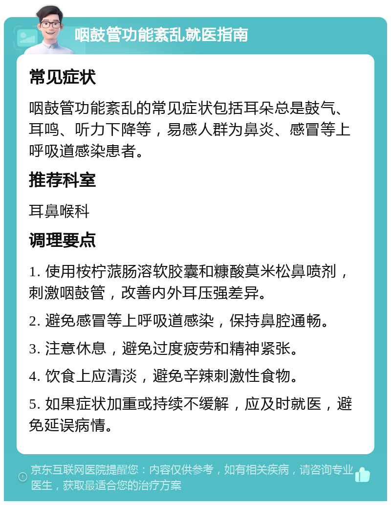 咽鼓管功能紊乱就医指南 常见症状 咽鼓管功能紊乱的常见症状包括耳朵总是鼓气、耳鸣、听力下降等，易感人群为鼻炎、感冒等上呼吸道感染患者。 推荐科室 耳鼻喉科 调理要点 1. 使用桉柠蒎肠溶软胶囊和糠酸莫米松鼻喷剂，刺激咽鼓管，改善内外耳压强差异。 2. 避免感冒等上呼吸道感染，保持鼻腔通畅。 3. 注意休息，避免过度疲劳和精神紧张。 4. 饮食上应清淡，避免辛辣刺激性食物。 5. 如果症状加重或持续不缓解，应及时就医，避免延误病情。